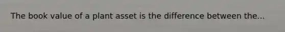 The book value of a plant asset is the difference between the...