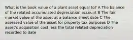 What is the book value of a plant asset equal to? A The balance of the related accumulated depreciation account B The fair market value of the asset at a balance sheet date C The assessed value of the asset for property tax purposes D The asset's acquisition cost less the total related depreciation recorded to date