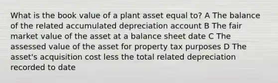 What is the book value of a plant asset equal to? A The balance of the related accumulated depreciation account B The fair market value of the asset at a balance sheet date C The assessed value of the asset for property tax purposes D The asset's acquisition cost less the total related depreciation recorded to date