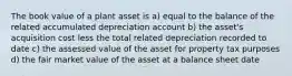 The book value of a plant asset is a) equal to the balance of the related accumulated depreciation account b) the asset's acquisition cost less the total related depreciation recorded to date c) the assessed value of the asset for property tax purposes d) the fair market value of the asset at a balance sheet date