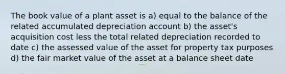 The book value of a plant asset is a) equal to the balance of the related accumulated depreciation account b) the asset's acquisition cost less the total related depreciation recorded to date c) the assessed value of the asset for property tax purposes d) the fair market value of the asset at a balance sheet date