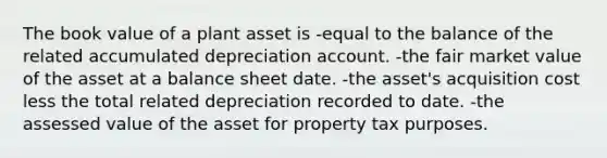 The book value of a plant asset is -equal to the balance of the related accumulated depreciation account. -the fair market value of the asset at a balance sheet date. -the asset's acquisition cost less the total related depreciation recorded to date. -the assessed value of the asset for property tax purposes.