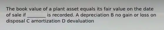 The book value of a plant asset equals its fair value on the date of sale if ________ is recorded. A depreciation B no gain or loss on disposal C amortization D devaluation