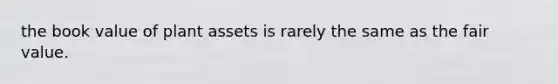 the book value of plant assets is rarely the same as the fair value.