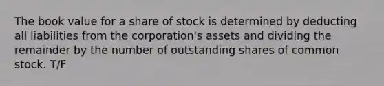 The book value for a share of stock is determined by deducting all liabilities from the corporation's assets and dividing the remainder by the number of outstanding shares of common stock. T/F