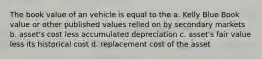 The book value of an vehicle is equal to the a. Kelly Blue Book value or other published values relied on by secondary markets b. asset's cost less accumulated depreciation c. asset's fair value less its historical cost d. replacement cost of the asset