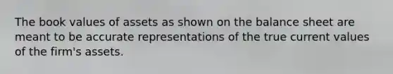 The book values of assets as shown on the balance sheet are meant to be accurate representations of the true current values of the firm's assets.