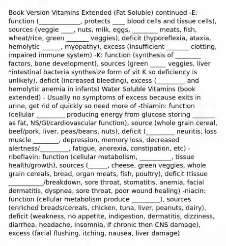 Book Version Vitamins Extended (Fat Soluble) continued -E: function (_____________, protects ____ blood cells and tissue cells), sources (veggie ____, nuts, milk, eggs, ________ meats, fish, wheat/rice, green _______ veggies), deficit (hyporeflexia, ataxia, hemolytic ______, myopathy), excess (insufficient _______ clotting, impaired immune system) -K: function (synthesis of ________ factors, bone development), sources (green _____ veggies, liver *intestinal bacteria synthesize form of vit K so deficiency is unlikely), deficit (increased bleeding), excess (_________ and hemolytic anemia in infants) Water Soluble Vitamins (book extended) - Usually no symptoms of excess because exits in urine, get rid of quickly so need more of -thiamin: function (cellular _________ producing energy from glucose storing _______ as fat, NS/GI/cardiovascular function), source (whole grain cereal, beef/pork, liver, peas/beans, nuts), deficit (_________ neuritis, loss muscle ________, depression, memory loss, decreased alertness/_________, fatigue, anorexia, constipation, etc) -riboflavin: function (cellular metabolism, __________, tissue health/growth), sources (______, cheese, green veggies, whole grain cereals, bread, organ meats, fish, poultry), deficit (tissue ___________/breakdown, sore throat, stomatitis, anemia, facial dermatitis, dyspnea, sore throat, poor wound healing) -niacin: function (cellular metabolism produce _________), sources (enriched breads/cereals, chicken, tuna, liver, peanuts, dairy), deficit (weakness, no appetite, indigestion, dermatitis, dizziness, diarrhea, headache, insomnia, if chronic then CNS damage), excess (facial flushing, itching, nausea, liver damage)