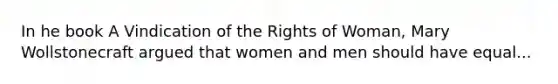 In he book A Vindication of the Rights of Woman, Mary Wollstonecraft argued that women and men should have equal...