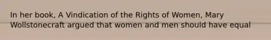 In her book, A Vindication of the Rights of Women, Mary Wollstonecraft argued that women and men should have equal