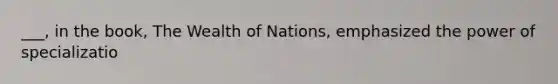 ___, in the book, The Wealth of Nations, emphasized the power of specializatio