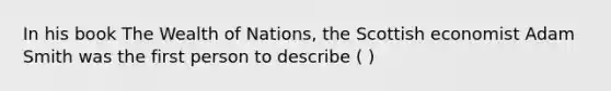 In his book The Wealth of Nations, the Scottish economist Adam Smith was the first person to describe ( )