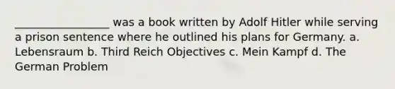 _________________ was a book written by Adolf Hitler while serving a prison sentence where he outlined his plans for Germany. a. Lebensraum b. Third Reich Objectives c. Mein Kampf d. The German Problem