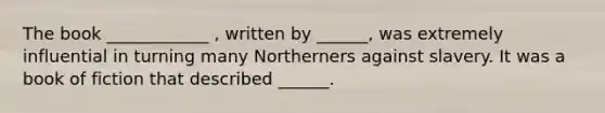 The book ____________ , written by ______, was extremely influential in turning many Northerners against slavery. It was a book of fiction that described ______.