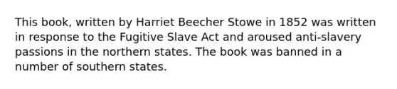 This book, written by Harriet Beecher Stowe in 1852 was written in response to the Fugitive Slave Act and aroused anti-slavery passions in the northern states. The book was banned in a number of southern states.