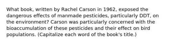 What book, written by Rachel Carson in 1962, exposed the dangerous effects of manmade pesticides, particularly DDT, on the environment? Carson was particularly concerned with the bioaccumulation of these pesticides and their effect on bird populations. (Capitalize each word of the book's title.)