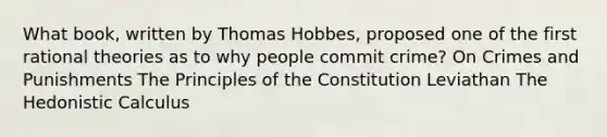 What book, written by Thomas Hobbes, proposed one of the first rational theories as to why people commit crime? On Crimes and Punishments The Principles of the Constitution Leviathan The Hedonistic Calculus