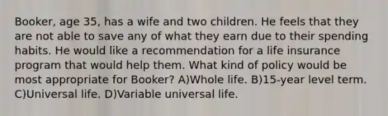 Booker, age 35, has a wife and two children. He feels that they are not able to save any of what they earn due to their spending habits. He would like a recommendation for a life insurance program that would help them. What kind of policy would be most appropriate for Booker? A)Whole life. B)15-year level term. C)Universal life. D)Variable universal life.