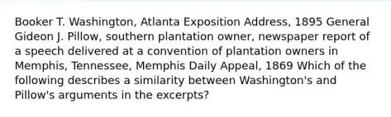 Booker T. Washington, Atlanta Exposition Address, 1895 General Gideon J. Pillow, southern plantation owner, newspaper report of a speech delivered at a convention of plantation owners in Memphis, Tennessee, Memphis Daily Appeal, 1869 Which of the following describes a similarity between Washington's and Pillow's arguments in the excerpts?