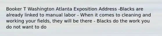 Booker T Washington Atlanta Exposition Address -Blacks are already linked to manual labor - When it comes to cleaning and working your fields, they will be there - Blacks do the work you do not want to do