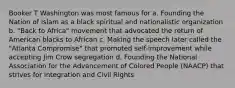 Booker T Washington was most famous for a. Founding the Nation of Islam as a black spiritual and nationalistic organization b. "Back to Africa" movement that advocated the return of American blacks to African c. Making the speech later called the "Atlanta Compromise" that promoted self-improvement while accepting Jim Crow segregation d. Founding the National Association for the Advancement of Colored People (NAACP) that strives for integration and Civil Rights