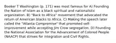 Booker T Washington (p. 171) was most famous for A) Founding the Nation of Islam as a black spiritual and nationalistic organization. B) "Back to Africa" movement that advocated the return of American blacks to Africa. C) Making the speech later called the "Atlanta Compromise" that promoted self-improvement while accepting Jim Crow segregation. D) Founding the National Association for the Advancement of Colored People (NAACP) that strives for integration and Civil Rights.