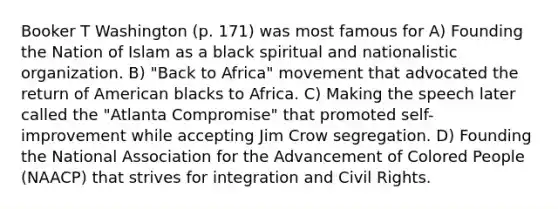 Booker T Washington (p. 171) was most famous for A) Founding the Nation of Islam as a black spiritual and nationalistic organization. B) "Back to Africa" movement that advocated the return of American blacks to Africa. C) Making the speech later called the "Atlanta Compromise" that promoted self-improvement while accepting Jim Crow segregation. D) Founding the National Association for the Advancement of Colored People (NAACP) that strives for integration and <a href='https://www.questionai.com/knowledge/kkdJLQddfe-civil-rights' class='anchor-knowledge'>civil rights</a>.