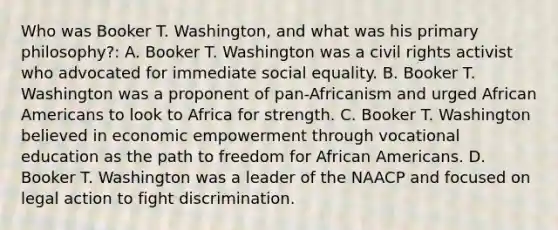 Who was Booker T. Washington, and what was his primary philosophy?: A. Booker T. Washington was a civil rights activist who advocated for immediate social equality. B. Booker T. Washington was a proponent of pan-Africanism and urged <a href='https://www.questionai.com/knowledge/kktT1tbvGH-african-americans' class='anchor-knowledge'>african americans</a> to look to Africa for strength. C. Booker T. Washington believed in economic empowerment through vocational education as the path to freedom for African Americans. D. Booker T. Washington was a leader of the NAACP and focused on legal action to fight discrimination.