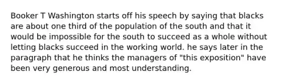 Booker T Washington starts off his speech by saying that blacks are about one third of the population of the south and that it would be impossible for the south to succeed as a whole without letting blacks succeed in the working world. he says later in the paragraph that he thinks the managers of "this exposition" have been very generous and most understanding.