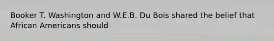 Booker T. Washington and W.E.B. Du Bois shared the belief that <a href='https://www.questionai.com/knowledge/kktT1tbvGH-african-americans' class='anchor-knowledge'>african americans</a> should