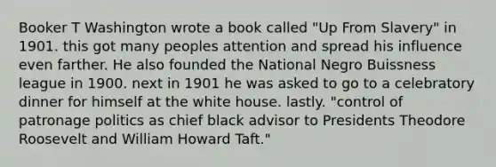 Booker T Washington wrote a book called "Up From Slavery" in 1901. this got many peoples attention and spread his influence even farther. He also founded the National Negro Buissness league in 1900. next in 1901 he was asked to go to a celebratory dinner for himself at the white house. lastly. "control of patronage politics as chief black advisor to Presidents Theodore Roosevelt and William Howard Taft."