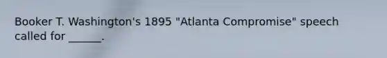 Booker T. Washington's 1895 "Atlanta Compromise" speech called for ______.