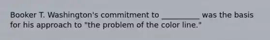 Booker T. Washington's commitment to __________ was the basis for his approach to "the problem of the color line."