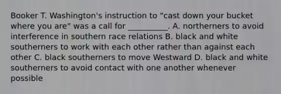 Booker T. Washington's instruction to "cast down your bucket where you are" was a call for __________. A. northerners to avoid interference in southern race relations B. black and white southerners to work with each other rather than against each other C. black southerners to move Westward D. black and white southerners to avoid contact with one another whenever possible