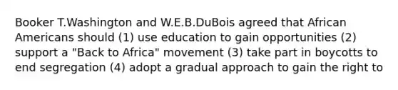 Booker T.Washington and W.E.B.DuBois agreed that African Americans should (1) use education to gain opportunities (2) support a "Back to Africa" movement (3) take part in boycotts to end segregation (4) adopt a gradual approach to gain the right to