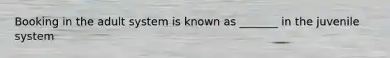 Booking in the adult system is known as _______ in the juvenile system