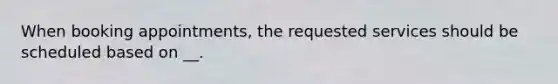 When booking appointments, the requested services should be scheduled based on __.
