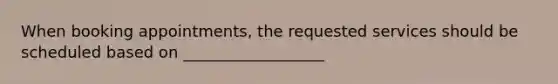 When booking appointments, the requested services should be scheduled based on __________________