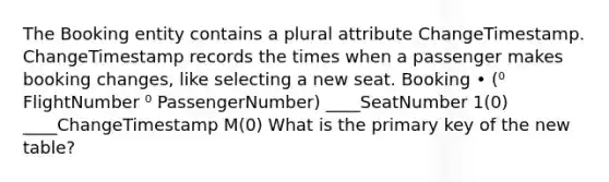 The Booking entity contains a plural attribute ChangeTimestamp. ChangeTimestamp records the times when a passenger makes booking changes, like selecting a new seat. Booking • (⁰ FlightNumber ⁰ PassengerNumber) ____SeatNumber 1(0) ____ChangeTimestamp M(0) What is the primary key of the new table?