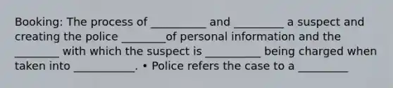 Booking: The process of __________ and _________ a suspect and creating the police ________of personal information and the ________ with which the suspect is __________ being charged when taken into ___________. • Police refers the case to a _________