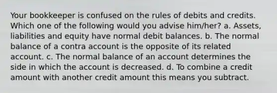 Your bookkeeper is confused on the rules of debits and credits. Which one of the following would you advise him/her? a. Assets, liabilities and equity have normal debit balances. b. The normal balance of a contra account is the opposite of its related account. c. The normal balance of an account determines the side in which the account is decreased. d. To combine a credit amount with another credit amount this means you subtract.