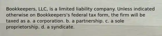 Bookkeepers, LLC, is a limited liability company. Unless indicated otherwise on Bookkeepers's federal tax form, the firm will be taxed as a. a corporation. b. a partnership. c. a sole proprietorship. d. a syndicate.