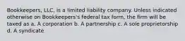 Bookkeepers, LLC, is a limited liability company. Unless indicated otherwise on Bookkeepers's federal tax form, the firm will be taxed as a. A corporation b. A partnership c. A sole proprietorship d. A syndicate