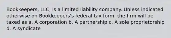 Bookkeepers, LLC, is a limited liability company. Unless indicated otherwise on Bookkeepers's federal tax form, the firm will be taxed as a. A corporation b. A partnership c. A sole proprietorship d. A syndicate