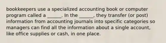 bookkeepers use a specialized accounting book or computer program called a ______. In the ______, they transfer (or post) information from accounting journals into specific categories so managers can find all the information about a single account, like office supplies or cash, in one place.