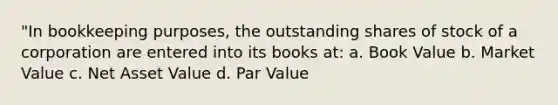 "In bookkeeping purposes, the outstanding shares of stock of a corporation are entered into its books at: a. Book Value b. Market Value c. Net Asset Value d. Par Value