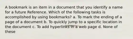 A bookmark is an item in a document that you identify a name for a future Reference. Which of the following tasks is accomplished by using bookmarks? a. To mark the ending of a page of a document b. To quickly jump to a specific location in the document c. To add hyperlinks in a web page d. None of these