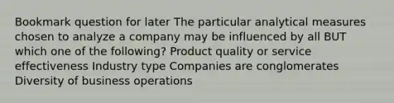 Bookmark question for later The particular analytical measures chosen to analyze a company may be influenced by all BUT which one of the following? Product quality or service effectiveness Industry type Companies are conglomerates Diversity of business operations