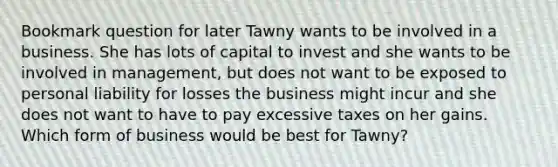 Bookmark question for later Tawny wants to be involved in a business. She has lots of capital to invest and she wants to be involved in management, but does not want to be exposed to personal liability for losses the business might incur and she does not want to have to pay excessive taxes on her gains. Which form of business would be best for Tawny?