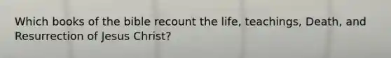Which books of the bible recount the life, teachings, Death, and Resurrection of Jesus Christ?